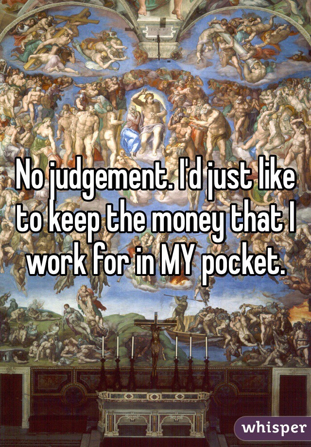 No judgement. I'd just like to keep the money that I work for in MY pocket. 