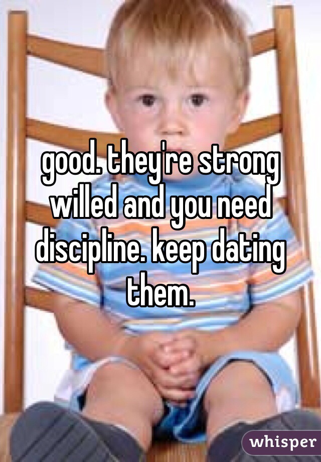 good. they're strong willed and you need discipline. keep dating them. 
