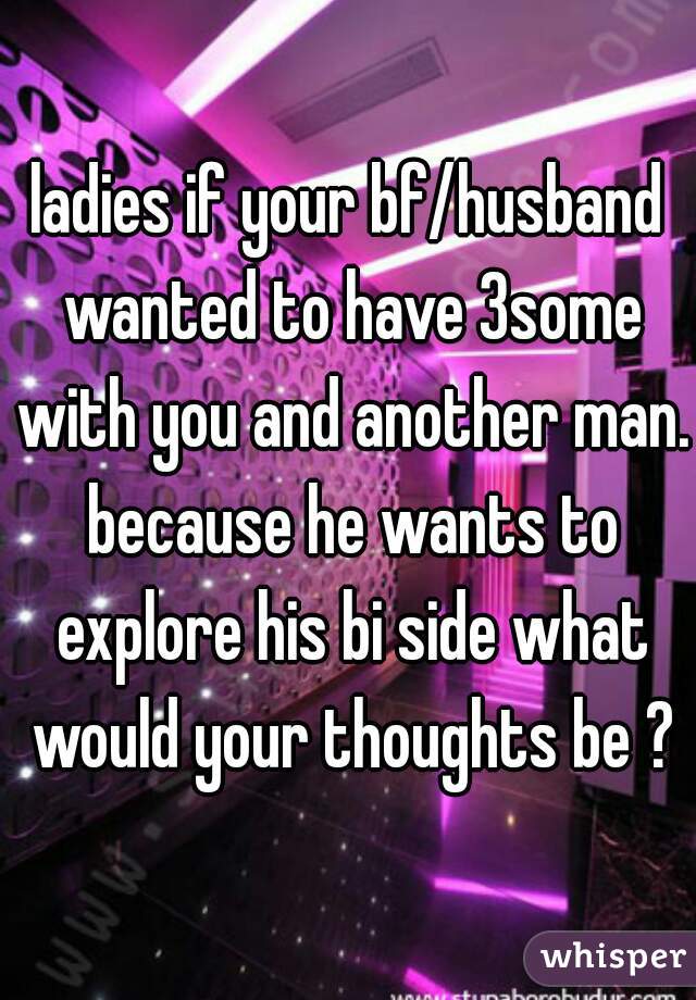 ladies if your bf/husband wanted to have 3some with you and another man. because he wants to explore his bi side what would your thoughts be ?