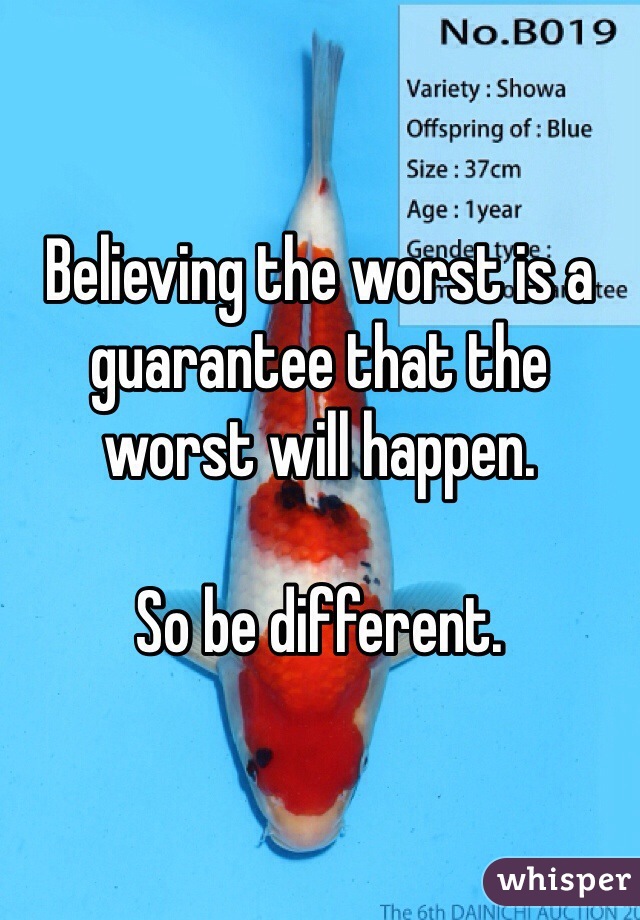 Believing the worst is a guarantee that the worst will happen. 

So be different.