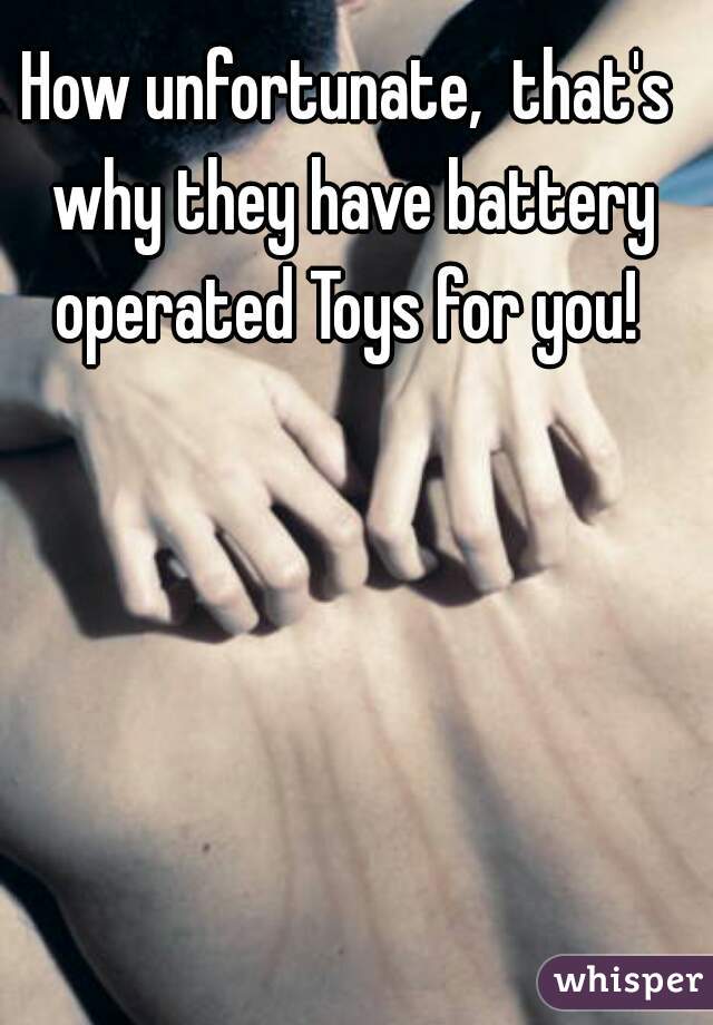 How unfortunate,  that's why they have battery operated Toys for you! 