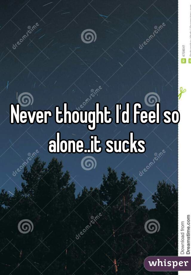 Never thought I'd feel so alone..it sucks