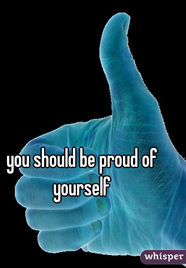 you should be proud of yourself 
