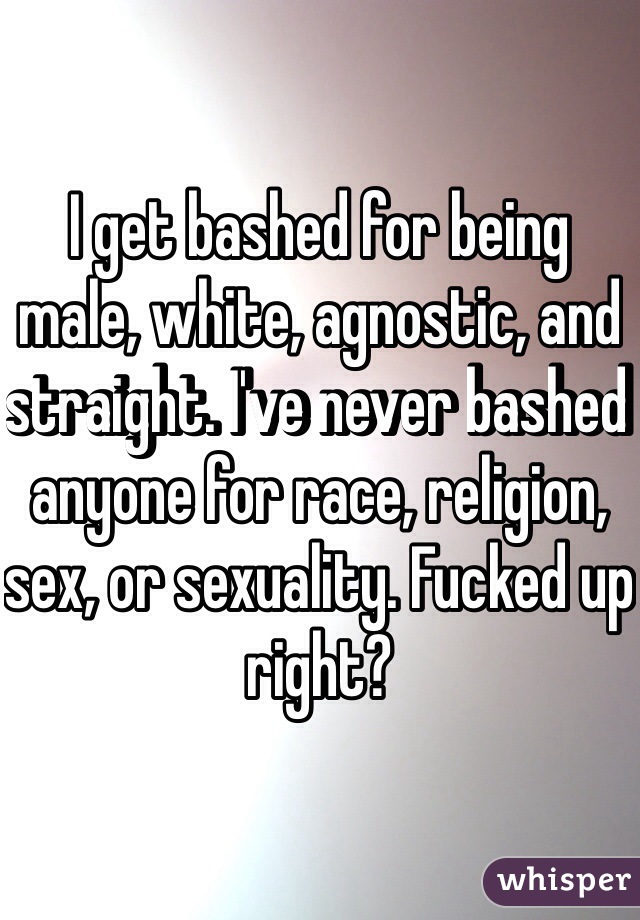 I get bashed for being male, white, agnostic, and straight. I've never bashed anyone for race, religion, sex, or sexuality. Fucked up right?