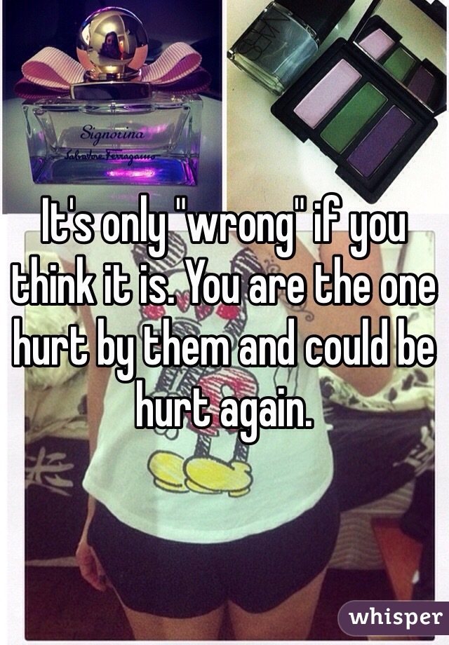 It's only "wrong" if you think it is. You are the one hurt by them and could be hurt again. 