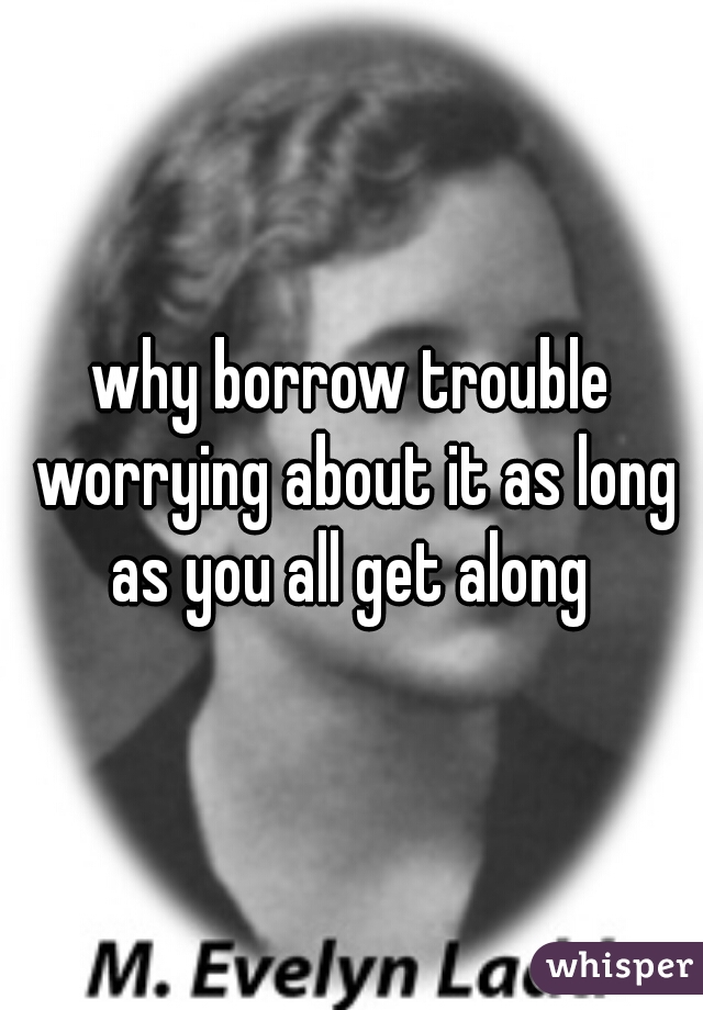 why borrow trouble worrying about it as long as you all get along 
