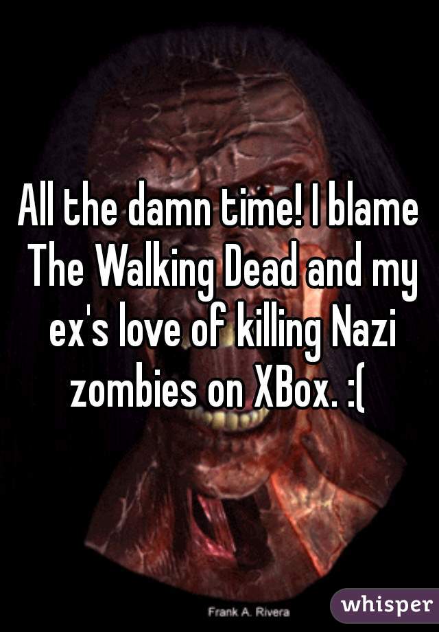 All the damn time! I blame The Walking Dead and my ex's love of killing Nazi zombies on XBox. :( 