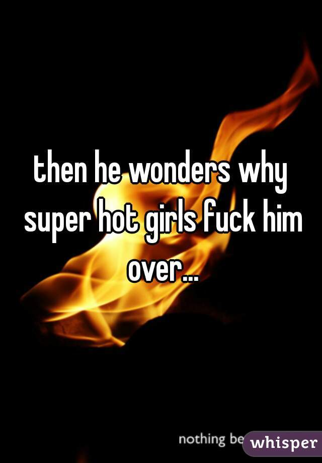 then he wonders why super hot girls fuck him over...