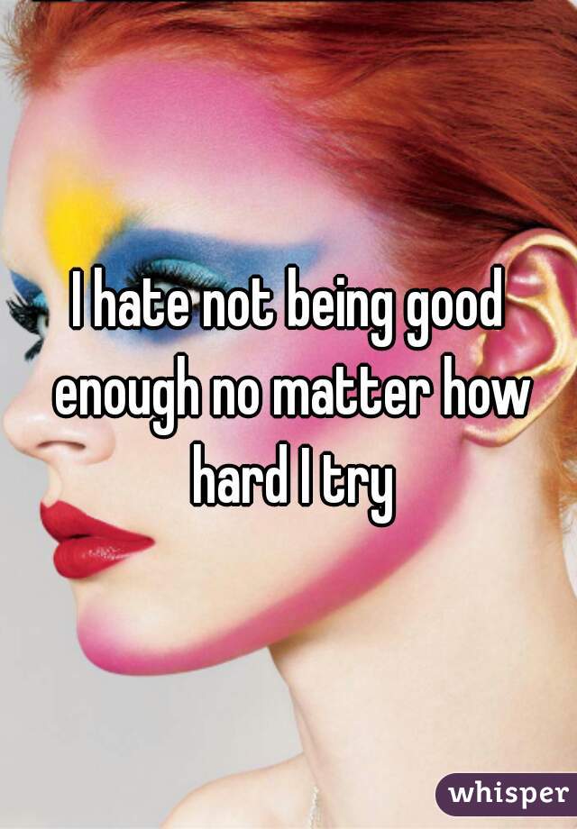 I hate not being good enough no matter how hard I try