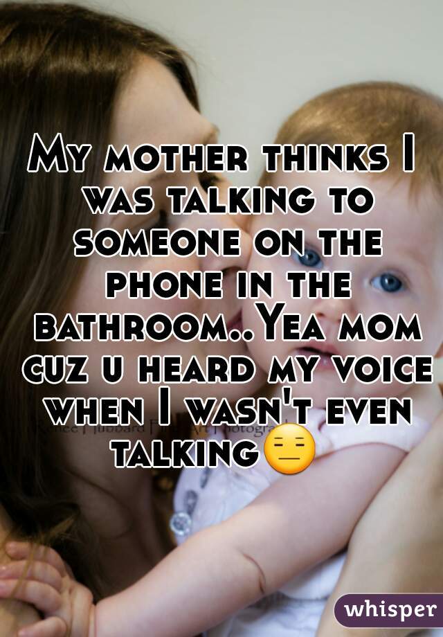My mother thinks I was talking to someone on the phone in the bathroom..Yea mom cuz u heard my voice when I wasn't even talking😑   