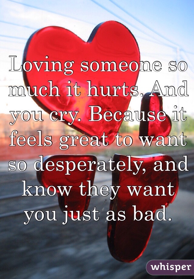 Loving someone so much it hurts. And you cry. Because it feels great to want so desperately, and know they want you just as bad.