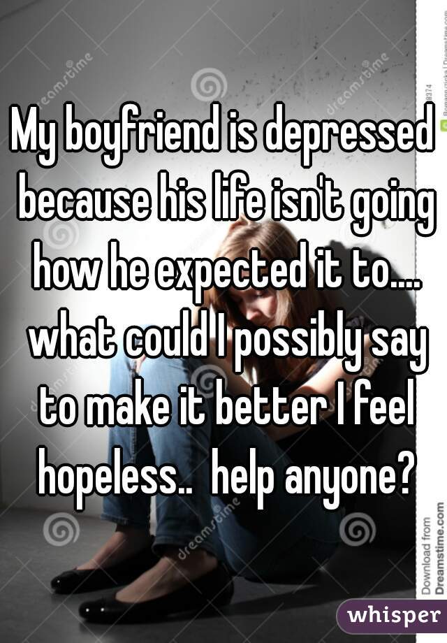 My boyfriend is depressed because his life isn't going how he expected it to.... what could I possibly say to make it better I feel hopeless..  help anyone?