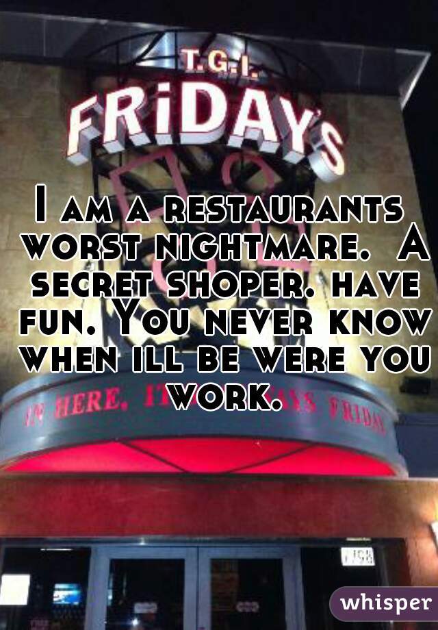 I am a restaurants worst nightmare.  A secret shoper. have fun. You never know when ill be were you work.