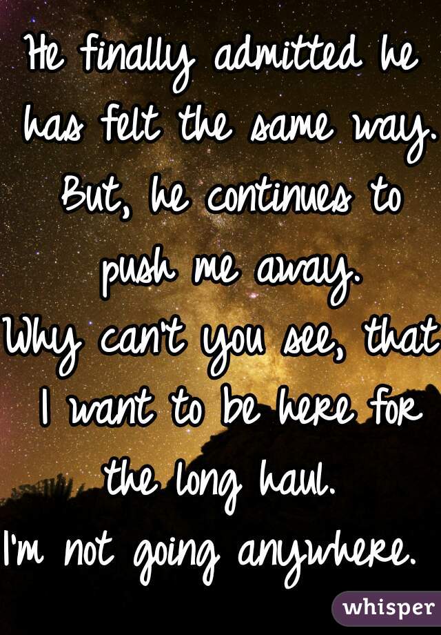 He finally admitted he has felt the same way.
 But, he continues to push me away.

Why can't you see, that I want to be here for the long haul. 
I'm not going anywhere. 

 
 
