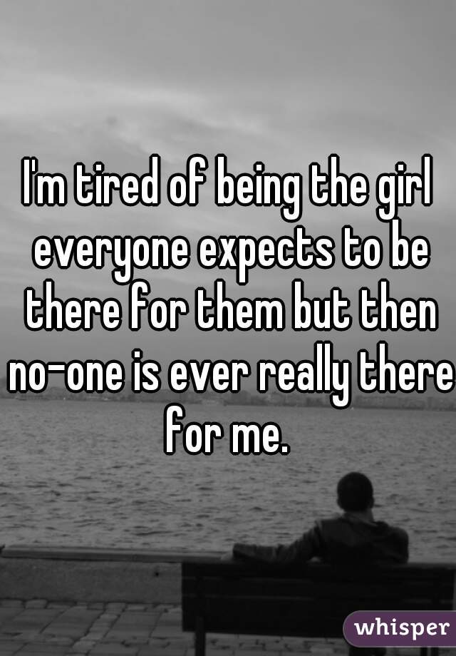 I'm tired of being the girl everyone expects to be there for them but then no-one is ever really there for me. 