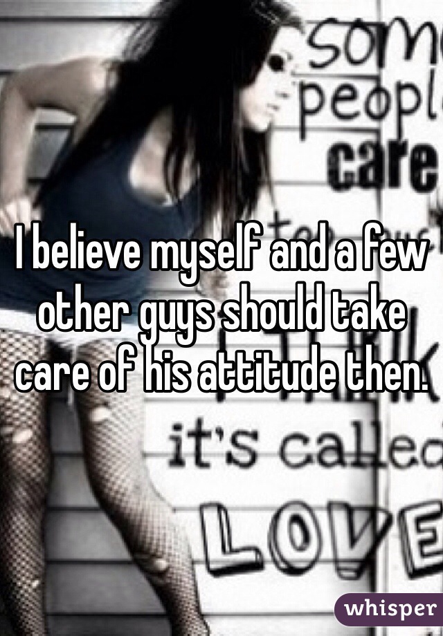 I believe myself and a few other guys should take care of his attitude then. 