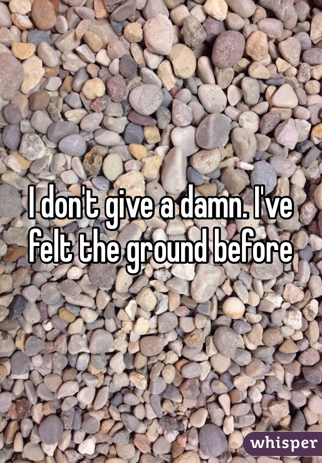 I don't give a damn. I've felt the ground before 