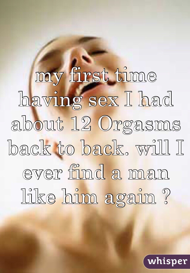 my first time having sex I had about 12 Orgasms back to back. will I ever find a man like him again ? 