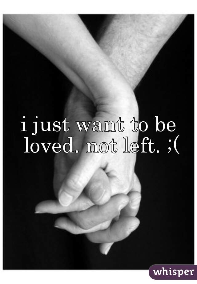 i just want to be loved. not left. ;(