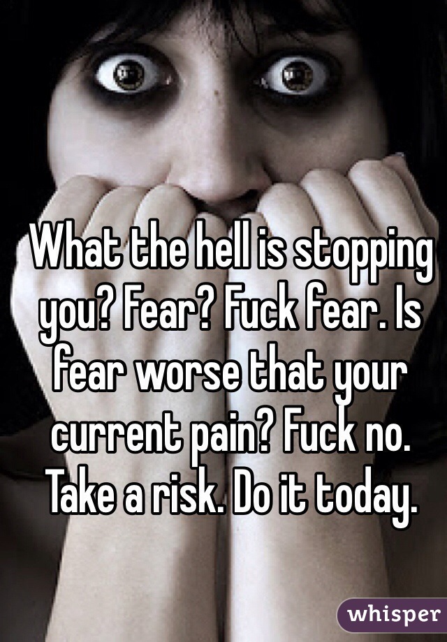 What the hell is stopping you? Fear? Fuck fear. Is fear worse that your current pain? Fuck no. Take a risk. Do it today.