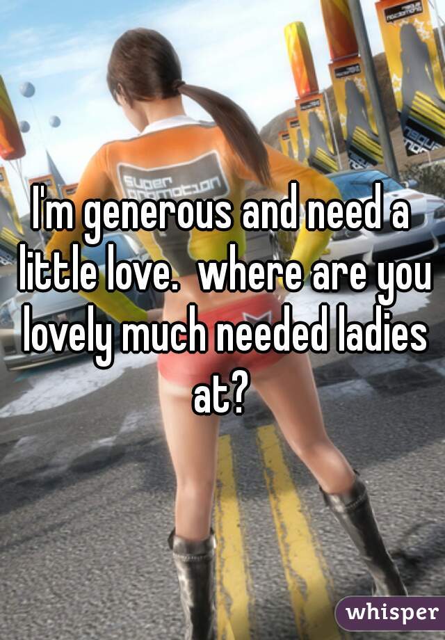 I'm generous and need a little love.  where are you lovely much needed ladies at? 