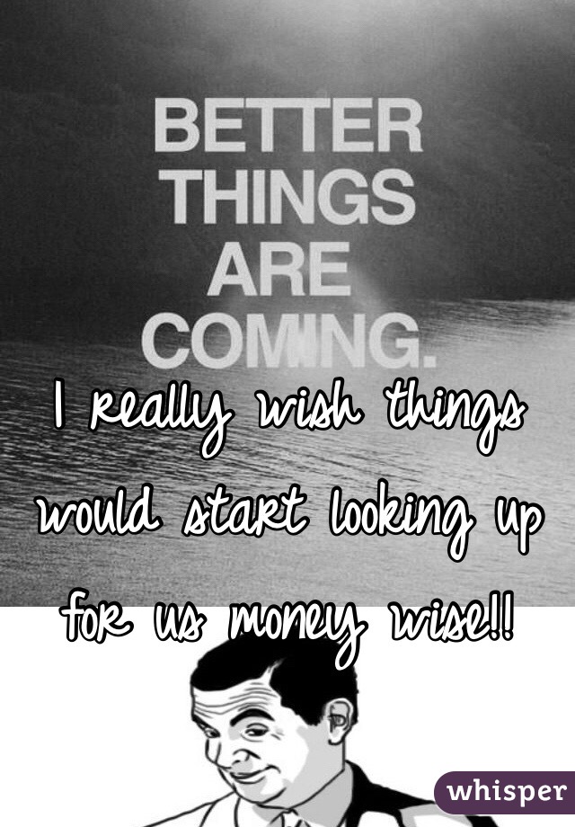 I really wish things would start looking up for us money wise!!  