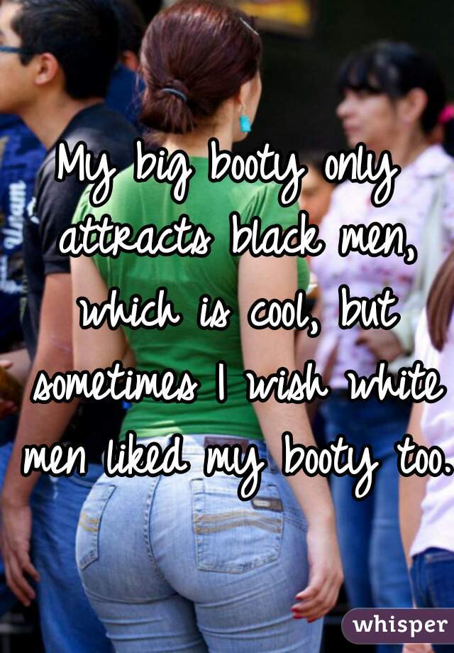 My big booty only attracts black men, which is cool, but sometimes I wish white men liked my booty too.