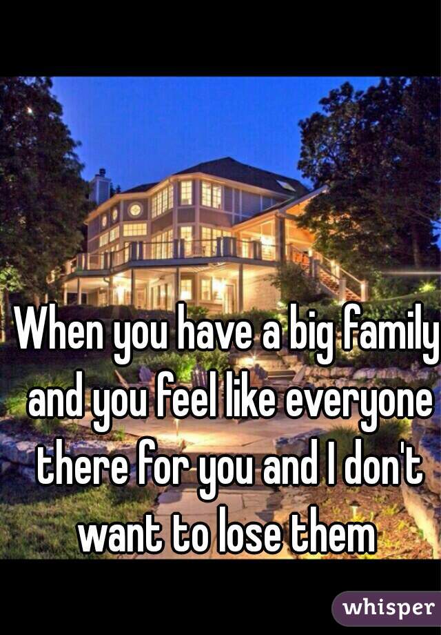 When you have a big family and you feel like everyone there for you and I don't want to lose them 