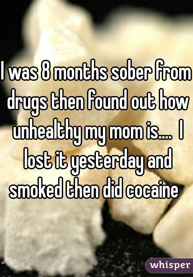 I was 8 months sober from drugs then found out how unhealthy my mom is....  I lost it yesterday and smoked then did cocaine  