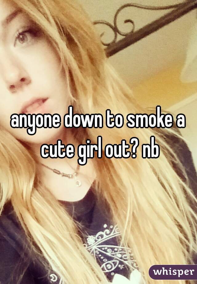 anyone down to smoke a cute girl out? nb