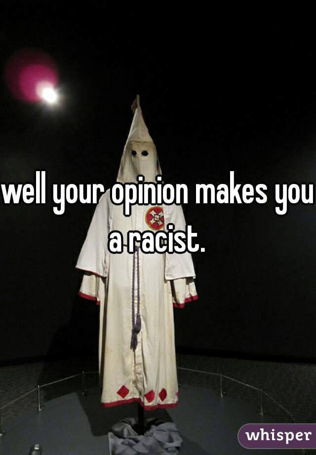 well your opinion makes you a racist. 
