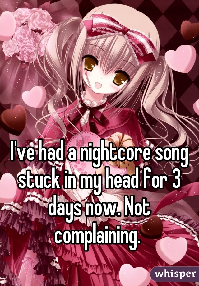 I've had a nightcore song stuck in my head for 3 days now. Not complaining. 