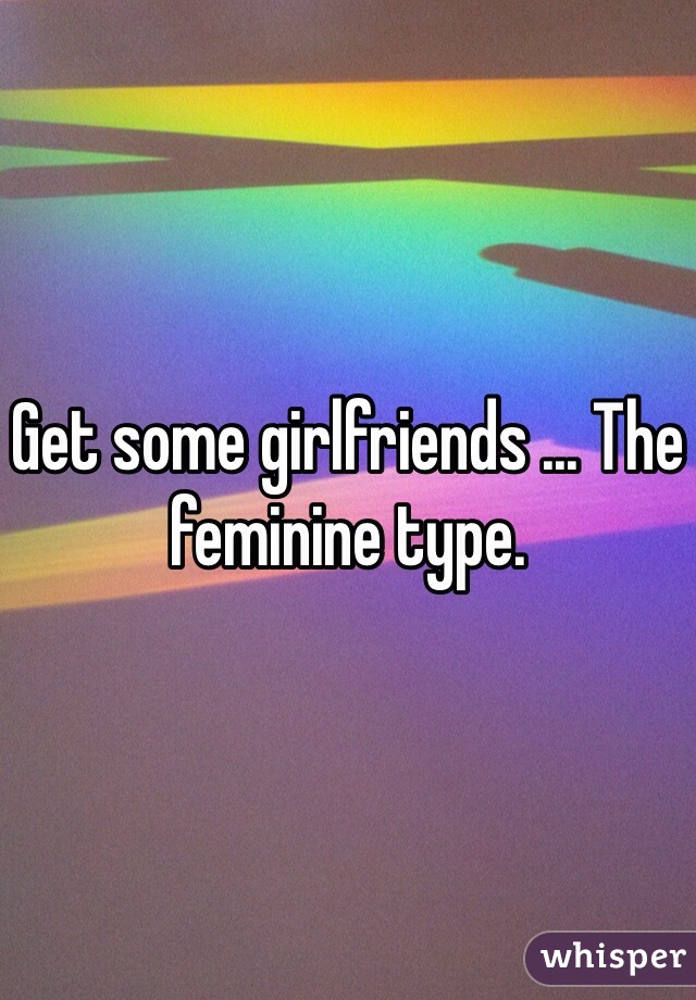 Get some girlfriends ... The feminine type. 