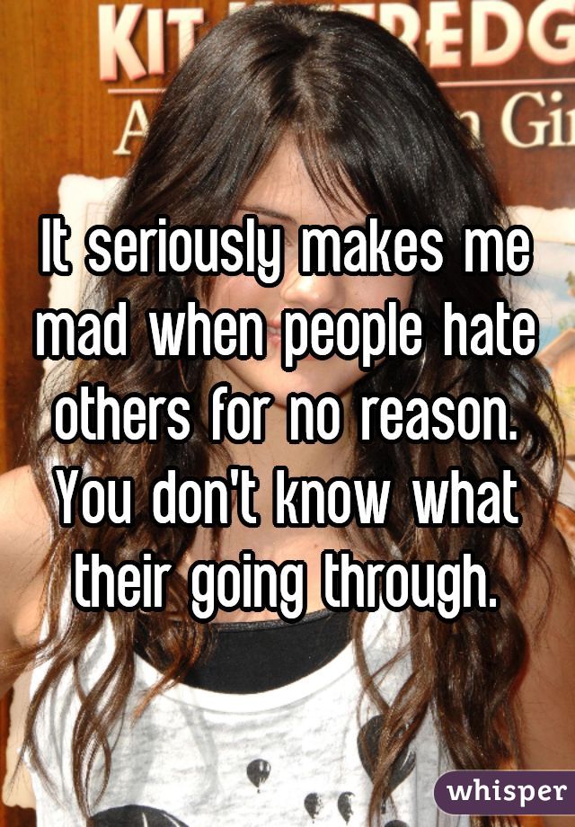 It seriously makes me mad when people hate others for no reason. You don't know what their going through.