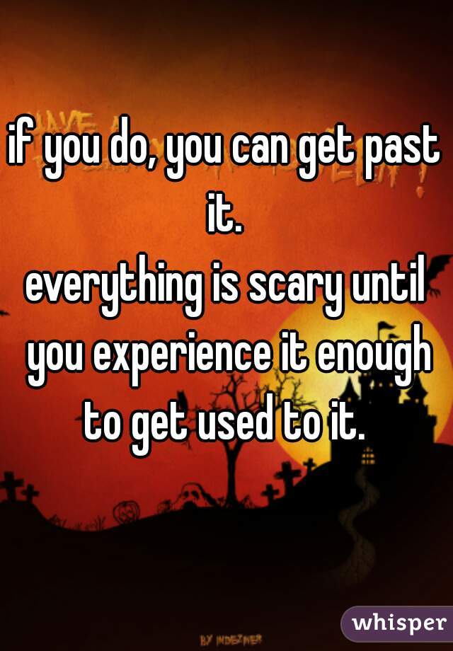 if you do, you can get past it. 
everything is scary until you experience it enough to get used to it. 