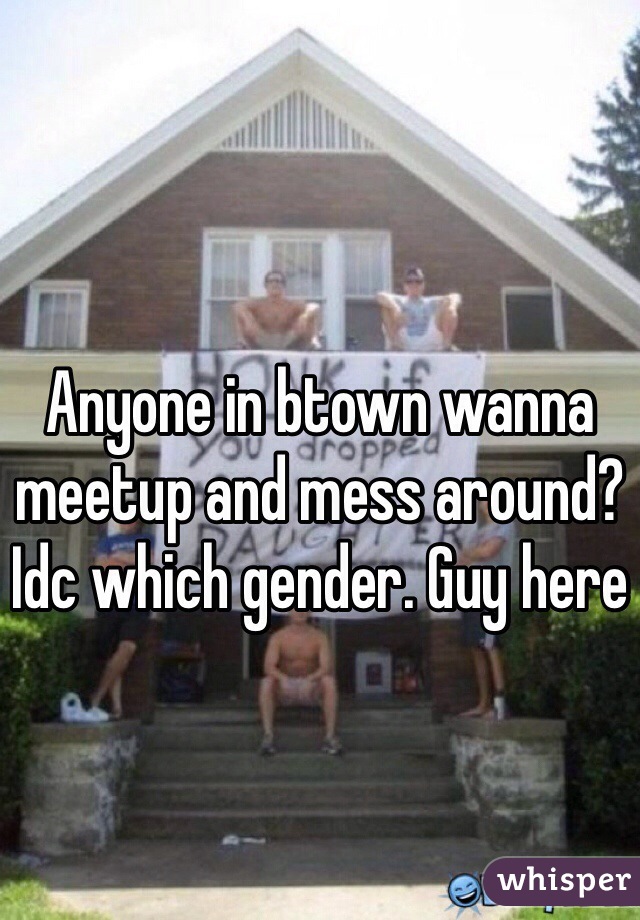 Anyone in btown wanna meetup and mess around? Idc which gender. Guy here