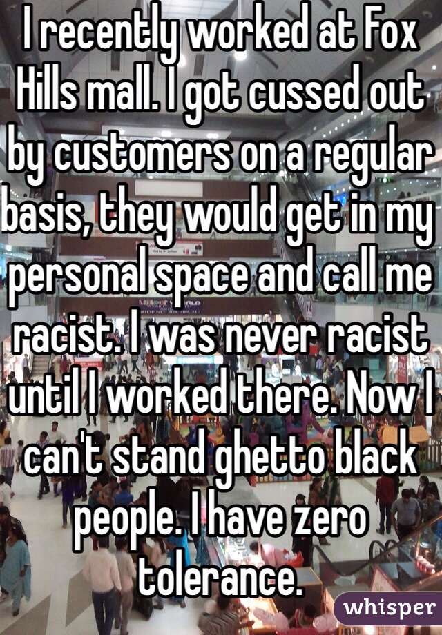 I recently worked at Fox Hills mall. I got cussed out by customers on a regular basis, they would get in my personal space and call me racist. I was never racist until I worked there. Now I can't stand ghetto black people. I have zero tolerance.