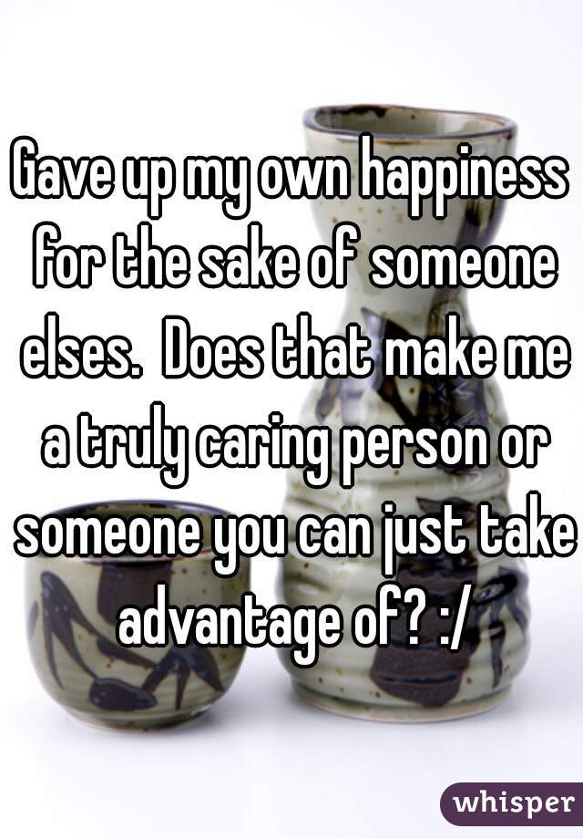 Gave up my own happiness for the sake of someone elses.  Does that make me a truly caring person or someone you can just take advantage of? :/