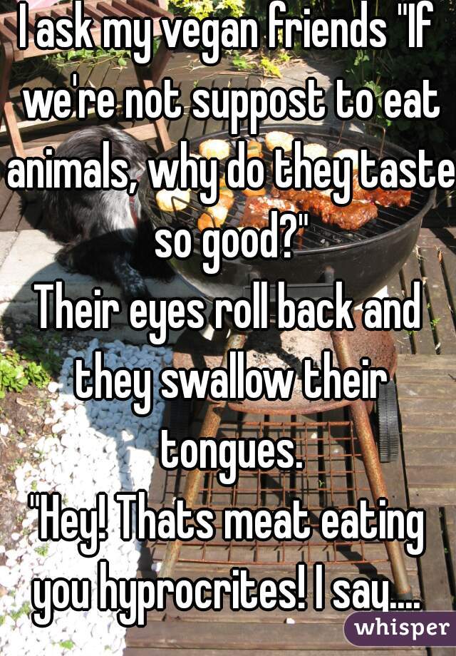I ask my vegan friends "If we're not suppost to eat animals, why do they taste so good?"

Their eyes roll back and they swallow their tongues.

"Hey! Thats meat eating you hyprocrites! I say.... 
