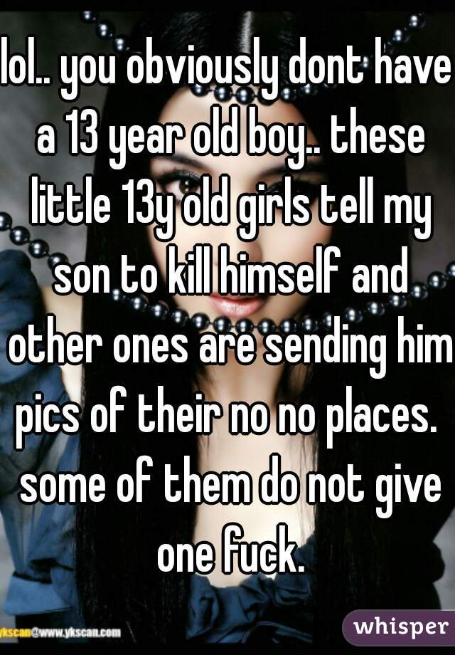 lol.. you obviously dont have a 13 year old boy.. these little 13y old girls tell my son to kill himself and other ones are sending him pics of their no no places.  some of them do not give one fuck.