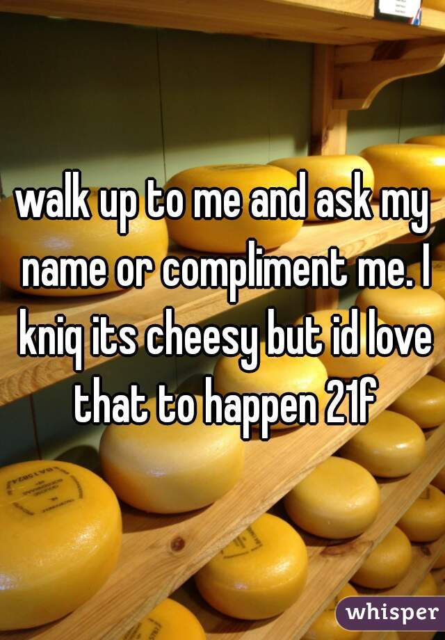 walk up to me and ask my name or compliment me. I kniq its cheesy but id love that to happen 21f