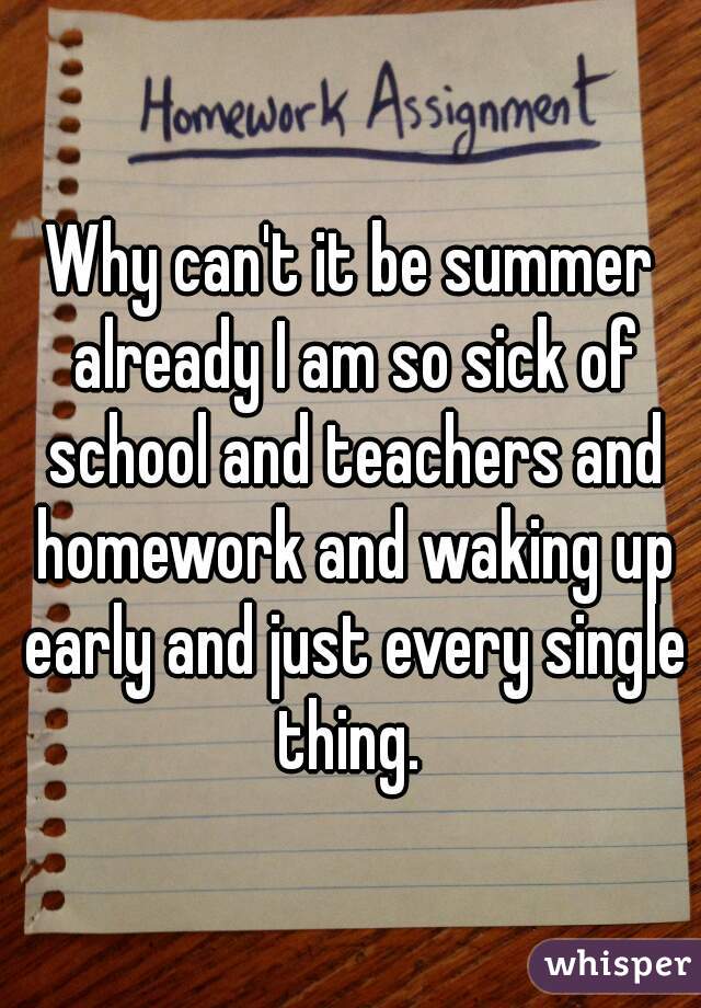 Why can't it be summer already I am so sick of school and teachers and homework and waking up early and just every single thing. 