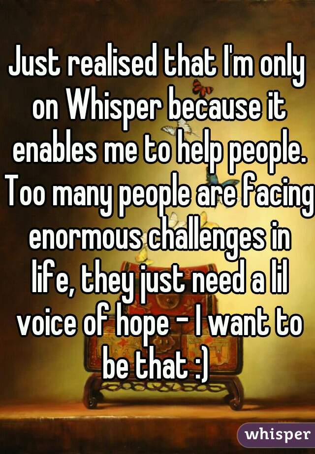 Just realised that I'm only on Whisper because it enables me to help people. Too many people are facing enormous challenges in life, they just need a lil voice of hope - I want to be that :) 