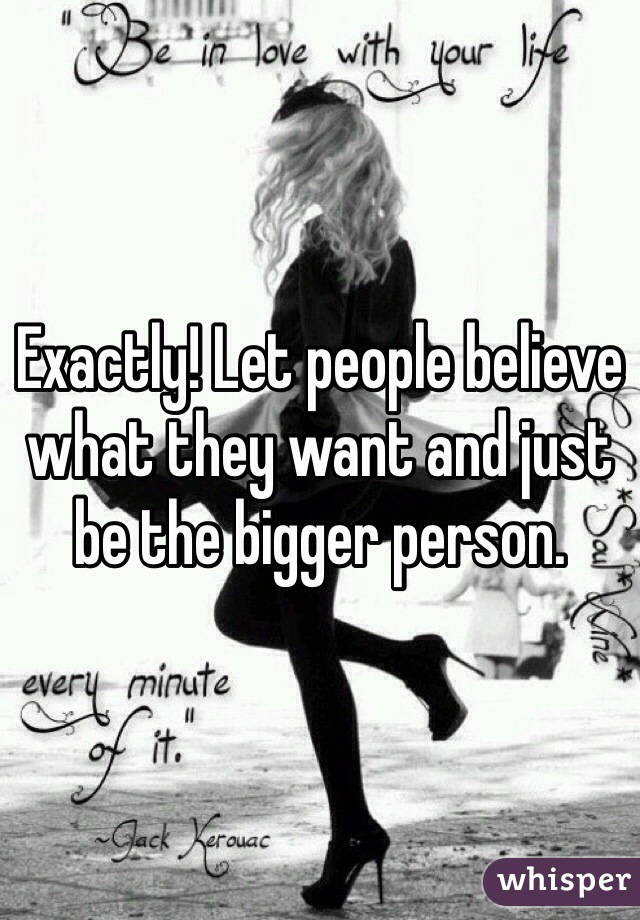 Exactly! Let people believe what they want and just be the bigger person.