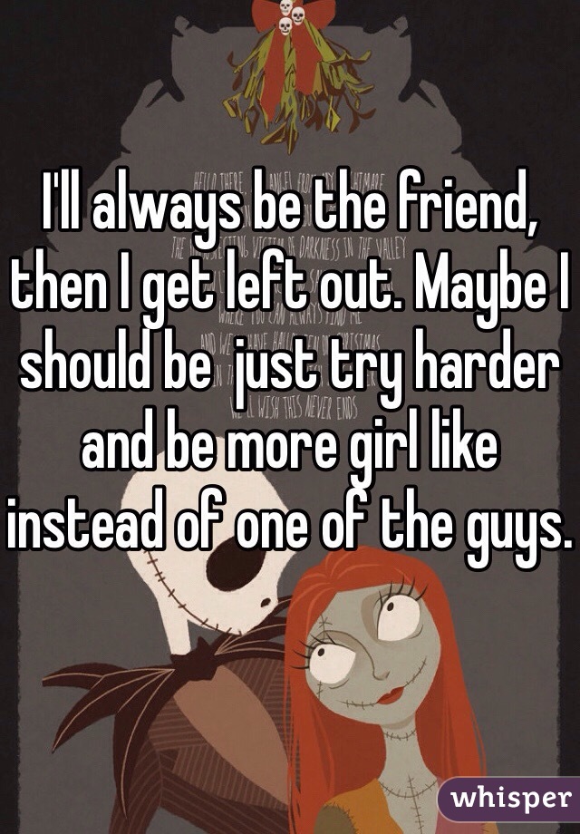 I'll always be the friend, then I get left out. Maybe I should be  just try harder and be more girl like instead of one of the guys. 