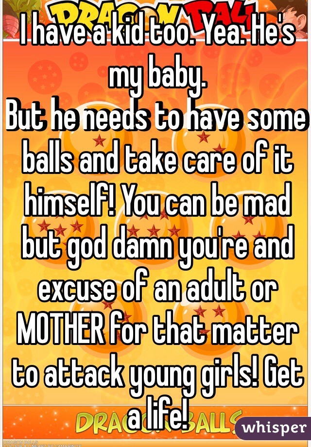 I have a kid too. Yea. He's my baby.
But he needs to have some balls and take care of it himself! You can be mad but god damn you're and excuse of an adult or MOTHER for that matter to attack young girls! Get a life!