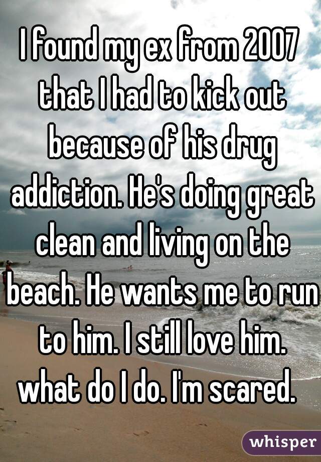 I found my ex from 2007 that I had to kick out because of his drug addiction. He's doing great clean and living on the beach. He wants me to run to him. I still love him. what do I do. I'm scared.  