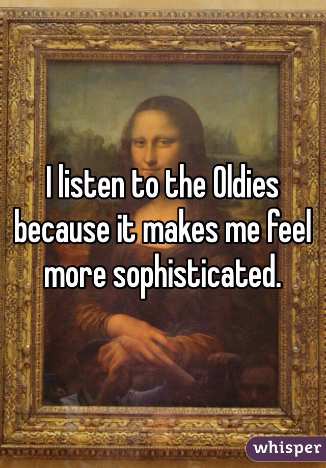 I listen to the Oldies because it makes me feel more sophisticated.