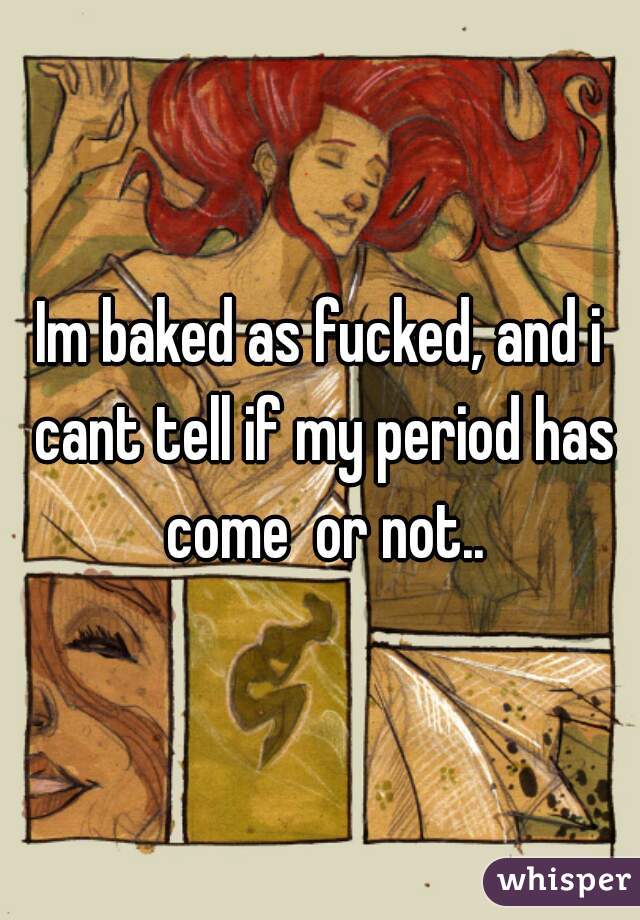 Im baked as fucked, and i cant tell if my period has come  or not..