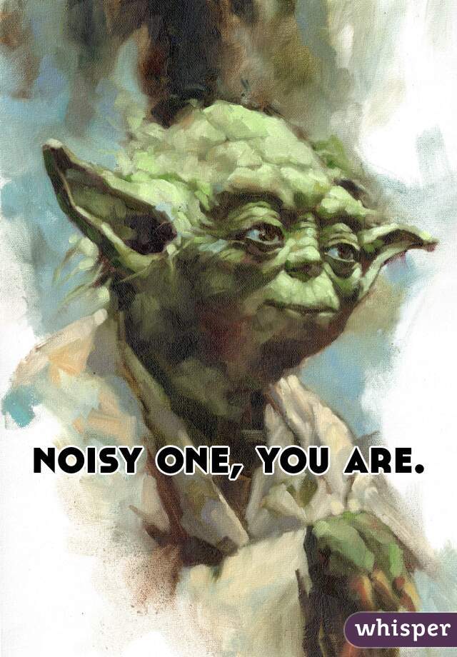 noisy one, you are.